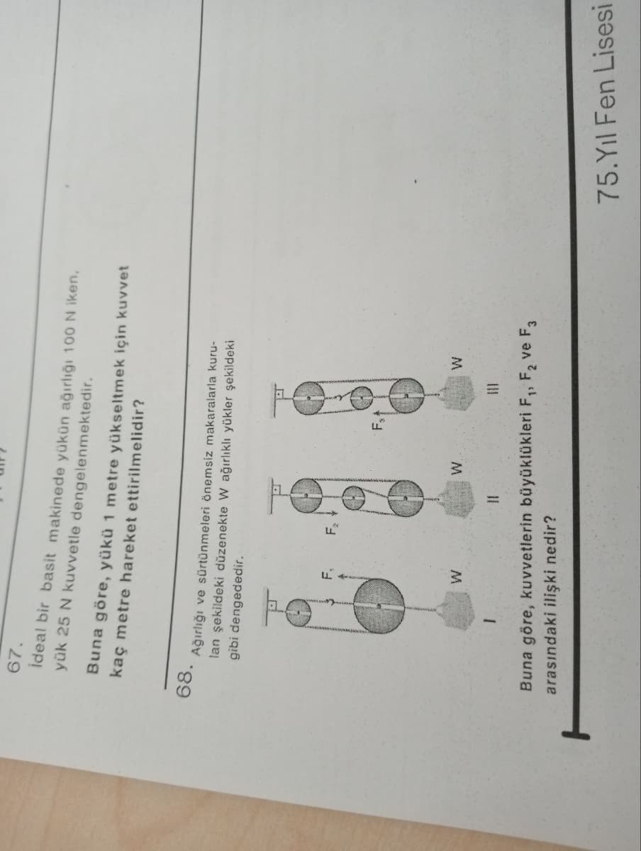 H
UIF?
67.
İdeal bir basit makinede yükün ağırlığı 100 N iken,
yük 25 N kuvvetle dengelenmektedir.
Buna göre, yükü 1 metre yükseltmek için kuvvet
kaç metre hareket ettirilmelidir?
68.
Ağırlığı ve sürtünmeleri önemsiz makaralarla kuru-
lan şekildeki düzenekte W ağırlıklı yükler şekildeki
gibi dengededir.
Fx
W
W
W
W
Buna göre, kuvvetlerin büyüklükleri F₁, F₂ ve F3
arasındaki ilişki nedir?
75. Yıl Fen Lisesi
