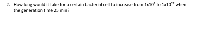2. How long would it take for a certain bacterial cell to increase from 1x10² to 1x10²7 when
the generation time 25 min?