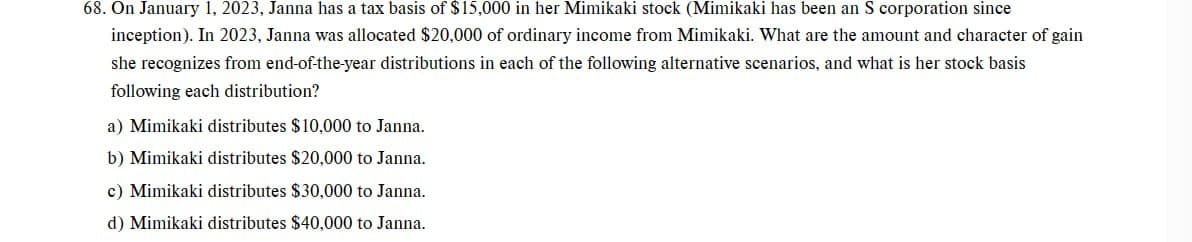 68. On January 1, 2023, Janna has a tax basis of $15,000 in her Mimikaki stock (Mimikaki has been an S corporation since
inception). In 2023, Janna was allocated $20,000 of ordinary income from Mimikaki. What are the amount and character of gain
she recognizes from end-of-the-year distributions in each of the following alternative scenarios, and what is her stock basis
following each distribution?
a) Mimikaki distributes $10,000 to Janna.
b) Mimikaki distributes $20,000 to Janna.
c) Mimikaki distributes $30,000 to Janna.
d) Mimikaki distributes $40,000 to Janna.