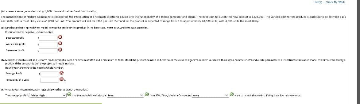 Hint(s)
Check My Work
(All answers were generated using 1,000 trials and native Excel functionality.)
The management of Madeira Computing is considering the introduction of a wearable electronic device with the functionality of a laptop computer and phone. The fixed cost to launch this new product is $300,000. The variable cost for the product is expected to be between $192
and $288, with a most likely value of $240 per unit. The product will sell for $360 per unit. Demand for the product is expected to range from 0 to approximately 20,000 units, with 4,000 units the most likely.
(a) Develop a what if spreadsheet model computing profit for this product in the base case, worst case, and best case scenarios
If your answer is negative, use minus sign
Best-case profit
Worst case profit
Base-case profit
S
(b) Model the variable cost as a uniform random vanable with a minimum of $192 and a maximum of $288. Model the product demand as 1,000 times the value of a gamma random variable with an alpha parameter of 3 and a beta parameter of 2. Construct a simulation model to estimate the average
profit and the probability that the project will result in a loss.
Round your answers to the nearest whole number.
Average Profit
Probability of a Loss
76
(c) What is your recommendation regarding whether to launch the product?
The average profit is fairly high
and the probability of a lass is less
than 25%. Thus, Madeira Computing may
want to launch the product if they have low risk tolerance.