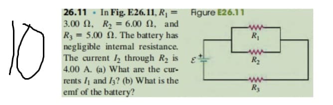 10
26.11 · In Fig. E26.11, R¡ = Figure E26.11
3.00 N, R, = 6.00 N, and
R3 = 5.00 N. The battery has
negligible internal resistance.
The current 12 through R2 is
4.00 A. (a) What are the cur-
rents I1 and I3? (b) What is the
emf of the battery?
R1
%3D
ww
R2
R3
