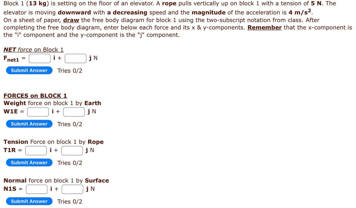 Block 1 (13 kg) is setting on the floor of an elevator. A rope pulls vertically up on block 1 with a tension of 5 N. The
elevator is moving downward with a decreasing speed and the magnitude of the acceleration is 4 m/s².
On a sheet of paper, draw the free body diagram for block 1 using the two-subscript notation from class. After
completing the free body diagram, enter below each force and its x & y-components. Remember that the x-component is
the "i" component and the y-component is the "j" component.
NET force on Block 1
Fnet1
i +
Submit Answer Tries 0/2
FORCES on BLOCK 1
Weight force on block 1 by Earth
W1E =
i +
jN
Submit Answer Tries 0/2
Tension Force on block 1 by Rope
T1R =
i +
jN
Submit Answer
jN
Tries 0/2
Submit Answer
Normal force on block 1 by Surface
N1S =
i +
jN
Tries 0/2