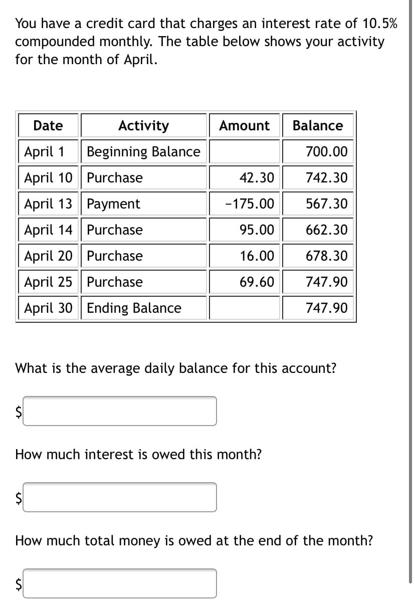 You have a credit card that charges an interest rate of 10.5%
compounded monthly. The table below shows your activity
for the month of April.
Date
April 1
April 10 Purchase
Activity
Beginning Balance
April 13 Payment
April 14
Purchase
April 20
Purchase
April 25
Purchase
April 30 Ending Balance
Amount
$
42.30
-175.00
95.00
16.00
69.60
What is the average daily balance for this account?
How much interest is owed this month?
Balance
700.00
742.30
567.30
662.30
678.30
747.90
747.90
How much total money is owed at the end of the month?