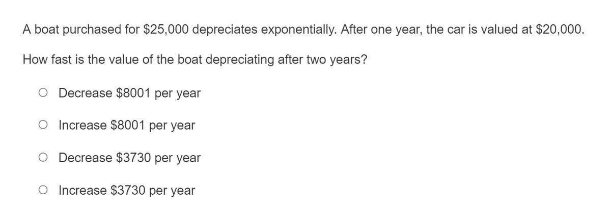 A boat purchased for $25,000 depreciates exponentially. After one year, the car is valued at $20,000.
How fast is the value of the boat depreciating after two years?
Decrease $8001 per year
O Increase $8001 per year
O Decrease $3730 per year
Increase $3730 per year
