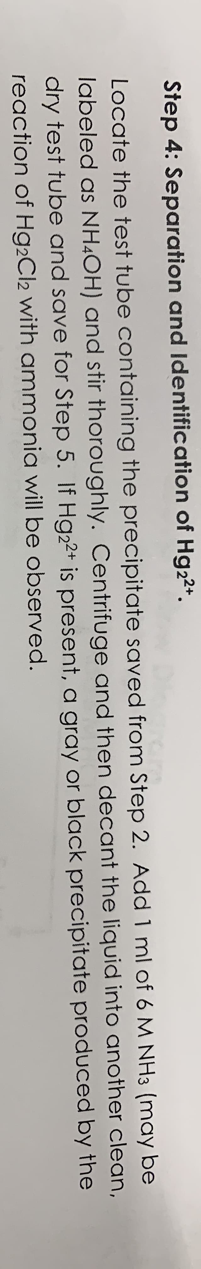 Step 4: Separation and Identification of Hg22+.
Locate the test tube containing the precipitate saved from Step 2. Add 1 ml of 6 M NH3 (may be
labeled as NH¼OH) and stir thoroughly. Centrifuge and then decant the liquid into another clean,
dry test tube and save for Step 5. If Hg22+ is present, a gray or black precipitate produced by the
reaction of Hg2Cl2 with ammonia willI be observed.
