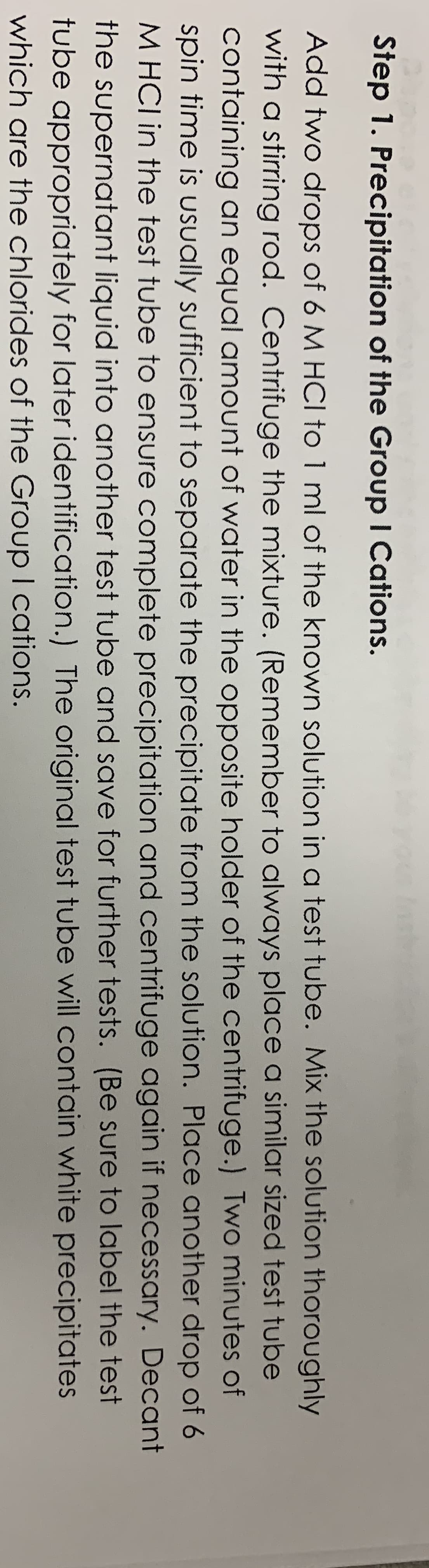 Step 1. Precipitation of the Group I Cations.
Add two drops of 6 M HCI to 1 ml of the known solution in a test tube. Mix the solution thoroughly
with a stirring rod. Centrifuge the mixture. (Remember to always place a similar sized test tube
containing an equal amount of water in the opposite holder of the centrifuge.) Two minutes of
spin time is USsually sufficient to separate the precipitate from the solution. Place another drop of 6
M HCI in the test tube to ensure complete precipitation and centrifuge again if necessary. Decant
the supernatant liquid into another test tube and save for further tests. (Be sure to label the test
tube appropriately for later identification.) The original test tube will contain white precipitates
which are the chlorides of the GroupI cations.
