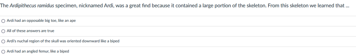 The Ardipithecus ramidus specimen, nicknamed Ardi, was a great find because it contained a large portion of the skeleton. From this skeleton we learned that ...
O Ardi had an opposable big toe, like an ape
O All of these answers are true
O Ardi's nuchal region of the skull was oriented downward like a biped
O Ardi had an angled femur, like a biped