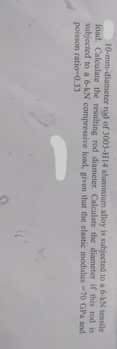 10-mm-diameter rod of 3003-H14 aluminium alloy is subjected to a 6-kN tensile
load. Calculate the resulting rod diameter. Calculate the diameter if this rod is
subjected to a 6-kN compressive load, given that the elastic modulus =70 GPa and
poisson ratio=0.33

