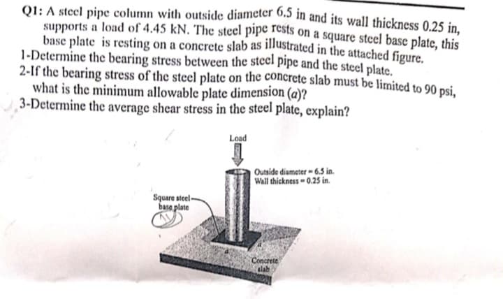 Q1: A steel pipe column with outside diameter 0.5 in and its wall thickness 0,25 in.
supports a load of 4.45 kN. The steel pipe rests on a square steel base plate, this
base plate is resting on a concrete slab as illustrated in the attached figure.
1-Determine the bearing stress between the stcel pipe and the stecl plate.
2-If the bearing stress of the steel plate on the concrete slab must be limited to 90 nci
what is the minimum allowable plate dimension (a)?
3-Determine the average shear stress in the steel plate, explain?
Load
Outside diameter - 6.5S in.
Wall thickness - 0.25 in.
Square steel-
base plate
Concrete
slab

