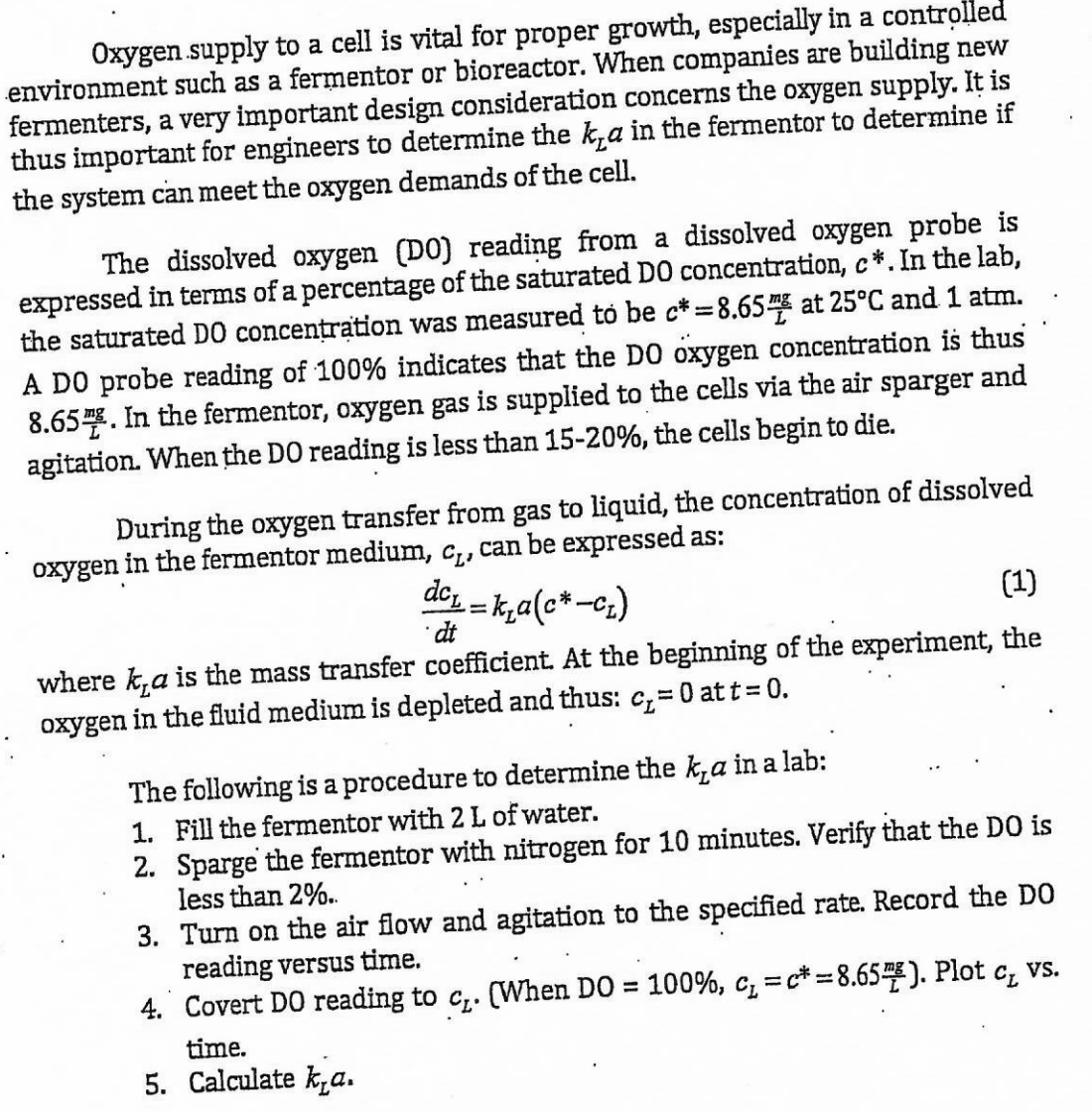 Oxygen supply to a cell is vital for proper growth, especially in a controlled
environment such as a fermentor or bioreactor. When companies are building new
fermenters, a very important design consideration concerns the oxygen supply. It is
thus important for engineers to determine the k,a in the fermentor to determine if
the system can meet the oxygen demands of the cell.
The dissolved oxygen (DO) reading from a dissolved oxygen probe is
expressed in terms of a percentage of the saturated DO concentration, c*. In the lab,
the saturated DO concentration was measured to be c*=8.65 at 25°C and 1 atm.
A DO probe reading of 100% indicates that the DO oxygen concentration is thus
8.65. In the fermentor, oxygen gas is supplied to the cells via the air sparger and
agitation. When the DO reading is less than 15-20%, the cells begin to die.
During the oxygen transfer from gas to liquid, the concentration of dissolved
oxygen in the fermentor medium, c₁, can be expressed as:
dc₁_k₂a(c* -c₁)
(1)
=
dt
where ka is the mass transfer coefficient. At the beginning of the experiment, the
oxygen in the fluid medium is depleted and thus: c₁=0 att = 0.
The following is a procedure to determine the k,a in a lab:
1. Fill the fermentor with 2 L of water.
2. Sparge the fermentor with nitrogen for 10 minutes. Verify that the DO is
less than 2%..
3. Turn on the air flow and agitation to the specified rate. Record the DO
reading versus time.
4. Covert DO reading to c₁. (When DO = 100%, C₁=c* = 8.65). Plot c₁ vs.
time.
5. Calculate ka.