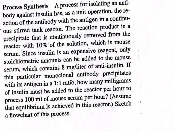 Process Synthesis A process for isolating an anti-
body against insulin has, as a unit operation, the re-
action of the antibody with the antigen in a continu-
ous stirred tank reactor. The reaction product is a
precipitate that is continuously removed from the
reactor with 10% of the solution, which is mouse
serum. Since insulin is an expensive reagent, only
stoichiometric amounts can be added to the mouse
serum, which contains 8 mg/liter of anti-insulin. If
this particular monoclonal antibody precipitates
with its antigen in a 1:1 ratio, how many milligrams
of insulin must be added to the reactor per hour to
process 100 ml of mouse serum per hour? (Assume
that equilibrium is achieved in this reactor.) Sketch
a flowchart of this process.