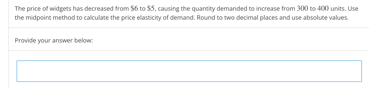 The price of widgets has decreased from $6 to $5, causing the quantity demanded to increase from 300 to 400 units. Use
the midpoint method to calculate the price elasticity of demand. Round to two decimal places and use absolute values.
Provide your answer below:
