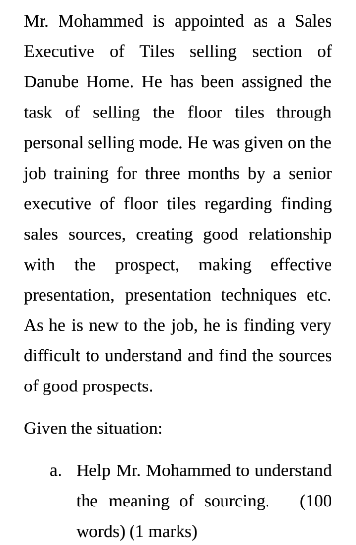 Mr. Mohammed is appointed as a Sales
Executive of Tiles selling section of
Danube Home. He has been assigned the
task of selling the floor tiles through
personal selling mode. He was given on the
job training for three months by a senior
executive of floor tiles regarding finding
sales sources, creating good relationship
with the
prospect, making effective
presentation, presentation techniques etc.
As he is new to the job, he is finding very
difficult to understand and find the sources
of good prospects.
Given the situation:
a. Help Mr. Mohammed to understand
the meaning of sourcing.
(100
words) (1 marks)
