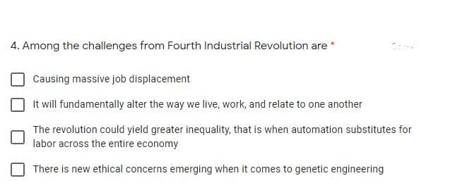 4. Among the challenges from Fourth Industrial Revolution are *
Causing massive job displacement
It will fundamentally alter the way we live, work, and relate to one another
The revolution could yield greater inequality, that is when automation substitutes for
labor across the entire economy
There is new ethical concerns emerging when it comes to genetic engineering
