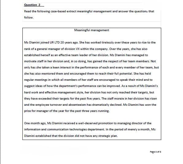 Question 2
Read the following case-based extract meaningful management and answer the questions that
follow.
Meaningful management
Ms Dlamini joined UR LTD 20 years ago. She has worked tirelessly over these years to rise to the
rank of a general manager of division VX within the company. Over the years, she has also
established herself as an effective team leader of her division. Ms Diamini has managed to
motivate staff in her division and, in so doing, has gained the respect of her team members. Not
only has she taken a keen interest in the performance of each and every member of her team, but
she has also mentored them and encouraged them to reach their fuil potential. She has held
regular meetings in which all members of her staff are encouraged to speak their mind and to
suggest ideas of how the department's performance can be improved. As a result of Ms Dlamini's
hard work and effective management style, her division has not only reached their targets, but
they have exceeded their targets for the past five years. The staff morale in her division has risen
and the employee turnover and absenteeism has dramatically declined. Ms Dlamini has won the
prize for manager of the year for the past three years running.
One month ago, Ms Dlamini received a well-deserved promotion to managing director of the
information and communication technologies department. In the period of merely a month, Ms
Dlamini established that the division did not have any strategic plan.
Page 4 of 8
