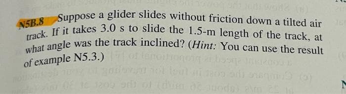 N5B.8 Suppose a glider slides without friction down a tilted air 60
track. If it takes 3.0 s to slide the 1.5-m length of the track, at
what angle was the track inclined? (Hint: You can use the result
lenoit
of example N5.3.)
losqe Intrao
H OF 16 1209 91 of
de toda) almm 25 10
(0)
N