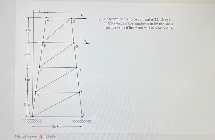 3m
3 m
3 m
3m
E
D
B
2a + b
Selected Answer: 123.756N
F
P
H
4. Determine the force in member EI. Give a
positive value if the member is in tension and a
negative value if the member is in compression.