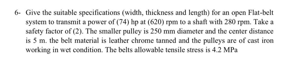 6- Give the suitable specifications (width, thickness and length) for an open Flat-belt
system to transmit a power of (74) hp at (620) rpm to a shaft with 280 rpm. Take a
safety factor of (2). The smaller pulley is 250 mm diameter and the center distance
is 5 m. the belt material is leather chrome tanned and the pulleys are of cast iron
working in wet condition. The belts allowable tensile stress is 4.2 MPa
