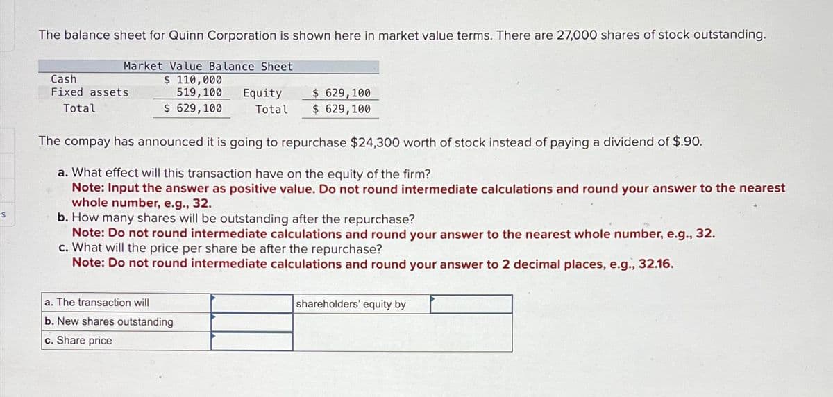 S
The balance sheet for Quinn Corporation is shown here in market value terms. There are 27,000 shares of stock outstanding.
Market Value Balance Sheet
$ 110,000
519, 100
$ 629,100
Cash
Fixed assets
Total
Equity
Total
$ 629,100
$ 629,100
The compay has announced it is going to repurchase $24,300 worth of stock instead of paying a dividend of $.90.
a. What effect will this transaction have on the equity of the firm?
Note: Input the answer as positive value. Do not round intermediate calculations and round your answer to the nearest
whole number, e.g., 32.
a. The transaction will
b. New shares outstanding
c. Share price
b. How many shares will be outstanding after the repurchase?
32.
Note: Do not round intermediate calculations and round your answer to the nearest whole number, e.g.,
c. What will the price per share be after the repurchase?
Note: Do not round intermediate calculations and round your answer to 2 decimal places, e.g., 32.16.
shareholders' equity by