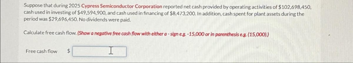 Suppose that during 2025 Cypress Semiconductor Corporation reported net cash provided by operating activities of $102,698,450,
cash used in investing of $49,594,900, and cash used in financing of $8,473,200. In addition, cash spent for plant assets during the
period was $29,696,450. No dividends were paid.
Calculate free cash flow. (Show a negative free cash flow with either a-sign e.g.-15,000 or in parenthesis e.g. (15,000).)
Free cash flow $