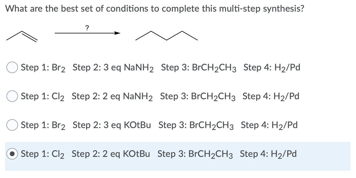 What are the best set of conditions to complete this multi-step synthesis?
?
Step 1: Br2 Step 2: 3 eq NaNH2 Step 3: BrCH2CH3 Step 4: H₂/Pd
Step 1: Cl₂ Step 2: 2 eq NaNH2 Step 3: BrCH₂CH3 Step 4: H₂/Pd
Step 1: Br2 Step 2: 3 eq KOtBu Step 3: BrCH2CH3 Step 4: H₂/Pd
Step 1: Cl2₂ Step 2: 2 eq KOtBu Step 3: BrCH₂CH3 Step 4: H₂/Pd