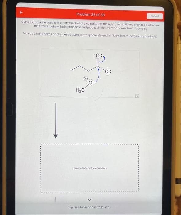 Problem 36 of 38
Curved arrows are used to illustrate the flow of electrons. Use the reaction conditions provided and follow
the arrows to draw the intermediate and product in this reaction or mechanistic step(s).
Include all lone pairs and charges as appropriate. Ignore stereochemistry. Ignore inorganic byproducts.
H₂C
Draw Tetrahedral Intermediate-
Tap here for additional resources
Submit