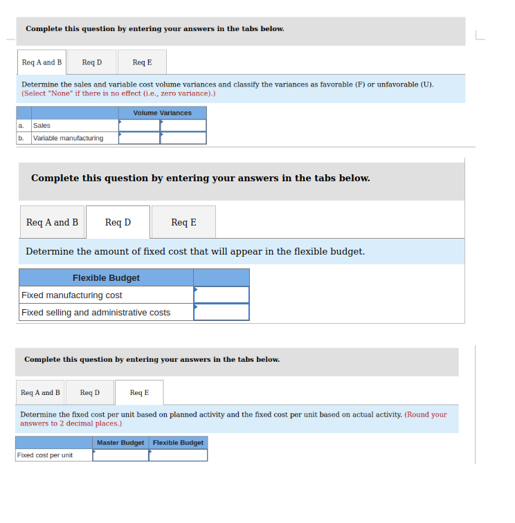 Complete this question by entering your answers in the tabs below.
Req A and B Reg D
Determine the sales and variable cost volume variances and classify the variances as favorable (F) or unfavorable (U).
(Select "None" if there is no effect (i.e., zero variance).)
a. Sales
b. Variable manufacturing
Req A and B
Req E
Complete this question by entering your answers in the tabs below.
Volume Variances
Req D
Req E
Determine the amount of fixed cost that will appear in the flexible budget.
Flexible Budget
Fixed manufacturing cost
Fixed selling and administrative costs
Complete this question by entering your answers in the tabs below.
Fixed cost per unit
Req A and B
Req D
Req E
Determine the fixed cost per unit based on planned activity and the fixed cost per unit based on actual activity. (Round your
answers to 2 decimal places.)
Master Budget Flexible Budget