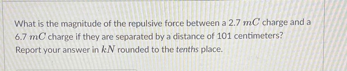 What is the magnitude of the repulsive force between a 2.7 mC charge and a
6.7 mC charge if they are separated by a distance of 101 centimeters?
Report your answer in kN rounded to the tenths place.
