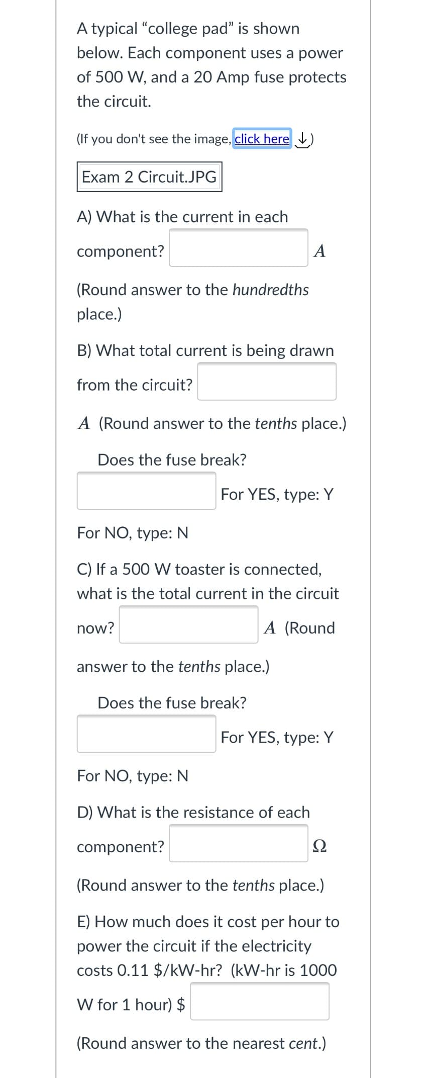 A typical "college pad" is shown
below. Each component uses a power
of 500 W, and a 20 Amp fuse protects
the circuit.
(If you don't see the image, click here )
Exam 2 Circuit.JPG
A) What is the current in each
component?
A
(Round answer to the hundredths
place.)
B) What total current is being drawn
from the circuit?
A (Round answer to the tenths place.)
Does the fuse break?
For YES, type: Y
For NO, type: N
C) If a 500 W toaster is connected,
what is the total current in the circuit
now?
A (Round
answer to the tenths place.)
Does the fuse break?
For YES, type: Y
For NO, type: N
D) What is the resistance of each
component?
Ω
(Round answer to the tenths place.)
E) How much does it cost per hour to
power the circuit if the electricity
costs 0.11 $/kW-hr? (kW-hr is 1000
W for 1 hour) $
(Round answer to the nearest cent.)
