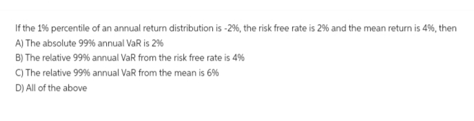 If the 1% percentile of an annual return distribution is - 2%, the risk free rate is 2% and the mean return is 4%, then
A) The absolute 99% annual VaR is 2%
B) The relative 99% annual VaR from the risk free rate is 4%
C) The relative 99% annual VaR from the mean is 6%
D) All of the above