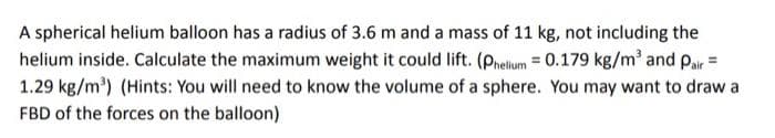 A spherical helium balloon has a radius of 3.6 m and a mass of 11 kg, not including the
helium inside. Calculate the maximum weight it could lift. (Phelium = 0.179 kg/m³ and Pair =
1.29 kg/m³) (Hints: You will need to know the volume of a sphere. You may want to draw a
FBD of the forces on the balloon)