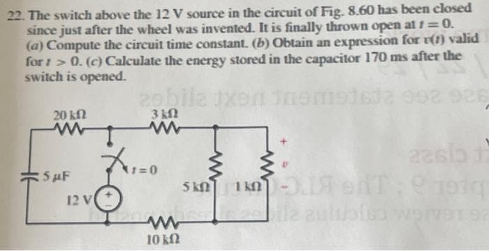 22. The switch above the 12 V source in the circuit of Fig. 8.60 has been closed
since just after the wheel was invented. It is finally thrown open at f=0.
(a) Compute the circuit time constant. (b) Obtain an expression for v(1) valid
for: >0. (c) Calculate the energy stored in the capacitor 170 ms after the
switch is opened.
20 ΚΩ
www
5 µF
12 V
29bila txen theme162 992 926
3 ΚΩ
www
741=0
22615 1
5 KM 1kn -3.1 HT: 1970
bila auluslss worV91 92
ww
10 kn