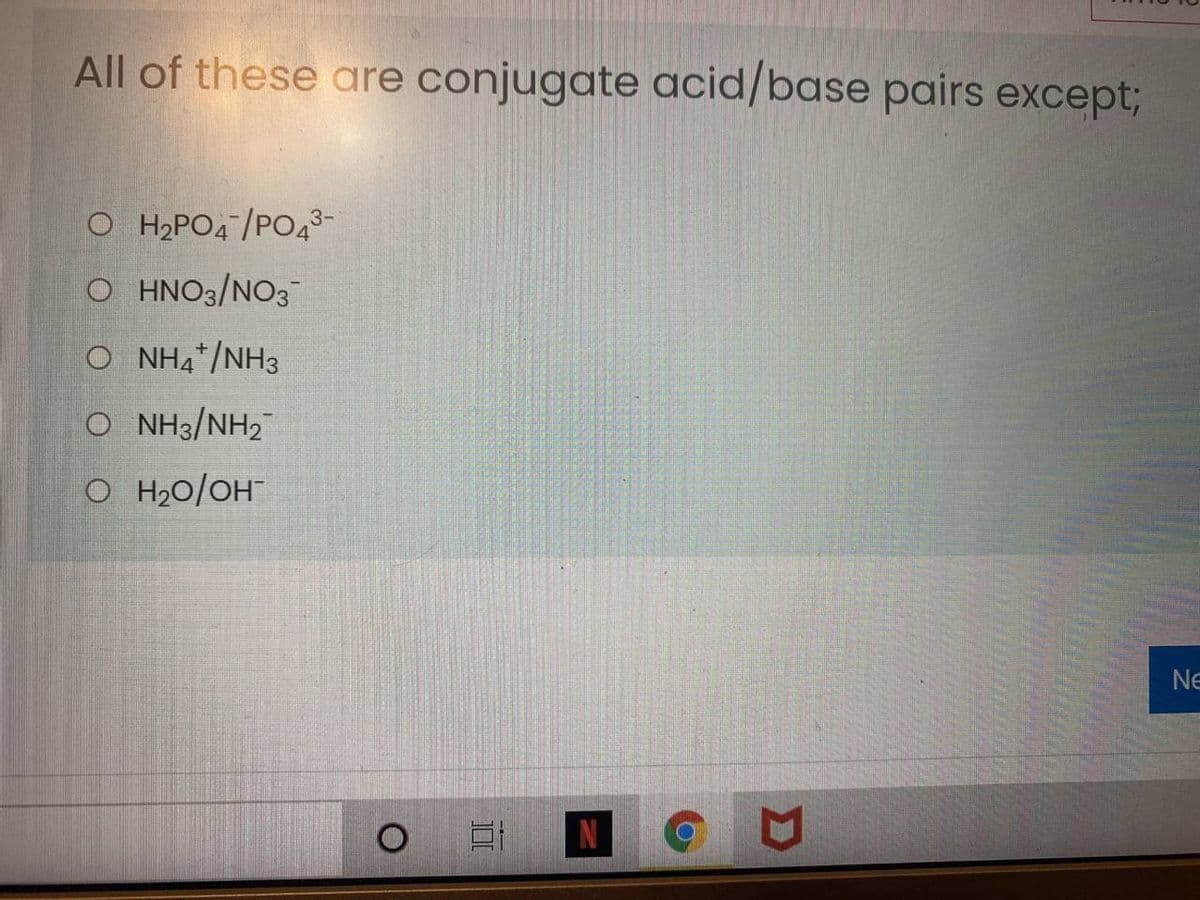 All of these are conjugate acid/base pairs except3;
O H2PO4 /PO43-
O HNO3/NO3
O NH4*/NH3
O NH3/NH2
O H20/OH
Ne
