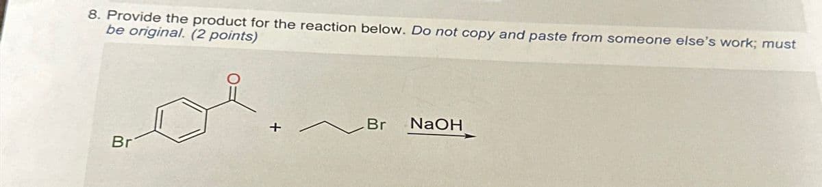 8. Provide the product for the reaction below. Do not copy and paste from someone else's work; must
be original. (2 points)
Br
NaOH
+
Br