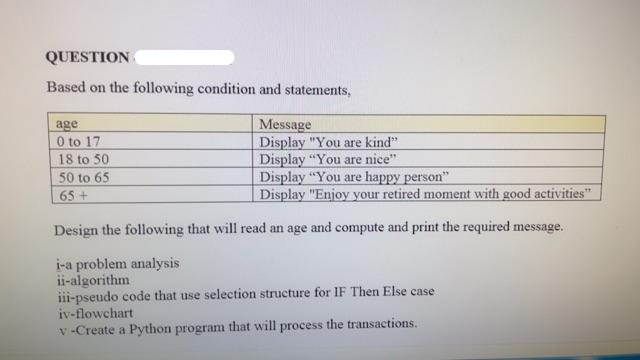 QUESTION
Based on the following condition and statements,
age
Message
0 to 17
Display "You are kind".
18 to 50
Display "You are nice"
50 to 65
Display "You are happy person"
65+
Display "Enjoy your retired moment with good activities"
Design the following that will read an age and compute and print the required message.
i-a problem analysis
ii-algorithm
iii-pseudo code that use selection structure for IF Then Else case
iv-flowchart
v-Create a Python program that will process the transactions.