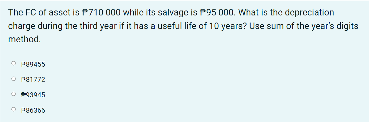 The FC of asset is P710 000 while its salvage is P95 000. What is the depreciation
charge during the third year if it has a useful life of 10 years? Use sum of the year's digits
method.
O P89455
O P81772
P93945
O B86366
