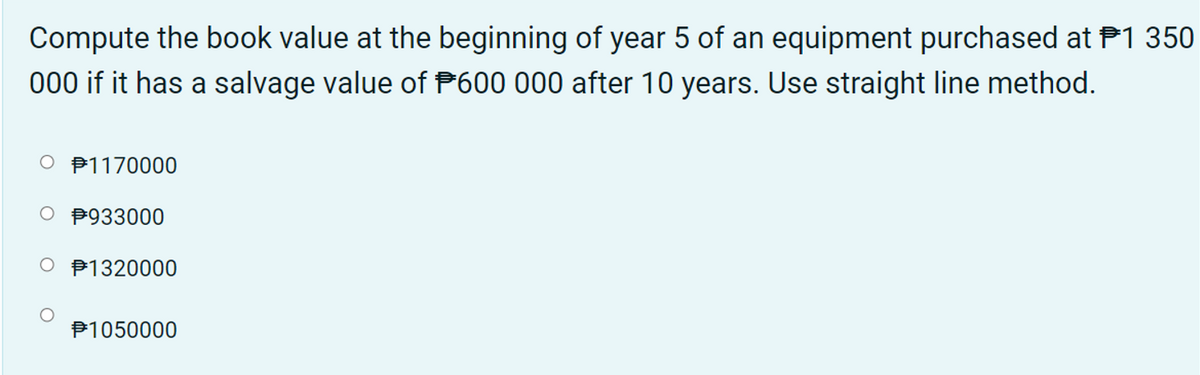 Compute the book value at the beginning of year 5 of an equipment purchased at P1 350
000 if it has a salvage value of P600 000 after 10 years. Use straight line method.
O P1170000
O P933000
O P1320000
P1050000
