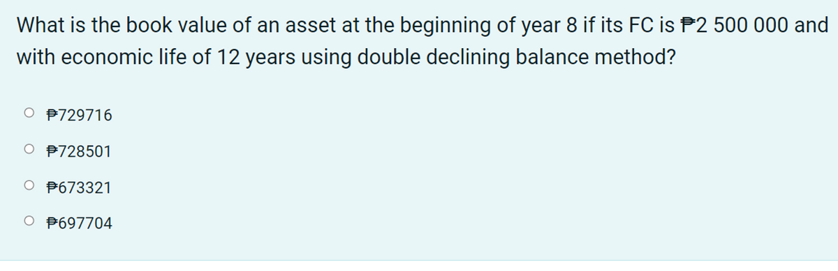 What is the book value of an asset at the beginning of year 8 if its FC is P2 500 000 and
with economic life of 12 years using double declining balance method?
O P729716
P728501
O P673321
O P697704
