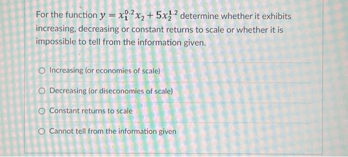 For the function y = x12x₂ + 5x12 determine whether it exhibits
increasing, decreasing or constant returns to scale or whether it is
impossible to tell from the information given.
O Increasing (or economies of scale)
O Decreasing (or diseconomies of scale)
O Constant returns to scale
O Cannot tell from the information given