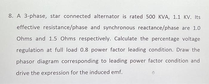 8. A 3-phase, star connected alternator is rated 500 KVA, 1.1 KV. Its
effective resistance/phase and synchronous reactance/phase are 1.0
Ohms and 1.5 Ohms respectively. Calculate the percentage voltage
regulation at full load 0.8 power factor leading condition. Draw the
phasor diagram corresponding to leading power factor condition and
drive the expression for the induced emf.