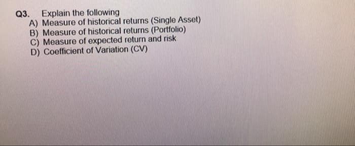 Q3. Explain the following
A) Measure of historical returns (Single Asset)
B) Measure of historical returns (Portfolio)
C) Measure of expected return and risk
D) Coefficient of Variation (CV)
