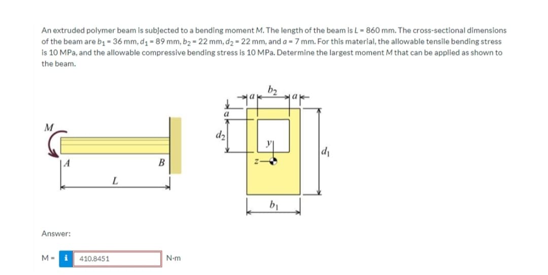 An extruded polymer beam is subļected to a bending moment M. The length of the beam is L = 860 mm. The cross-sectional dimensions
of the beam are bq = 36 mm, d = 89 mm, b2 = 22 mm, d2 = 22 mm, and a = 7 mm. For this material, the allowable tensile bending stress
is 10 MPa, and the allowable compressive bending stress is 10 MPa. Determine the largest moment M that can be applied as shown to
the beam.
b2
ja
a
M
d2
d1
A
B
b1
Answer:
410.8451
N-m
