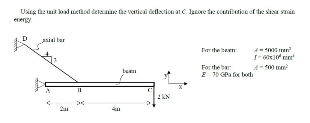 Using the unit load method determine the vertical deflection at C. Ignore the contribution of the shear strain
energy.
axial bar
A = 5000 mm²
I= 60x10° mm“
For the beam:
For the bar:
A = 500 mm²
beam
E = 70 GPa for both
X
A
В
2 kN
2m
4m
