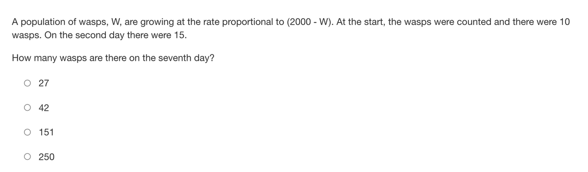 A population of wasps, W, are growing at the rate proportional to (2000-W). At the start, the wasps were counted and there were 10
wasps. On the second day there were 15.
How many wasps are there on the seventh day?
O 27
42
151
250