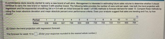 A convenience store recently started to carry a new brand of soft drink. Management is interested in estimating future sales volume to determine whether it should
continue to carry the new brand or replace it with another brand. The following table provides the number of cans sold per week. Use both the trend projection with
regression and the exponential smoothing (let a=0.4 with an initial forecast for week 1 of 636) methods to forecast demand for week 13. Compare these methods by
using the mean absolute deviation and mean absolute percent error performance criteria. Does your analysis suggest that sales are trending and if so, by how
much?
0
7
8
9 10 11
12
Period
Sales
1 2
636 606
3
4
641 746
5
6
654 608
725
705
723
731
655
754
(1) Obtain the trend projection with regression forecast.
The forecast for week 13 is
(Enter your response rounded to the nearest whole number)