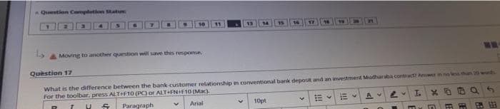 Question Completion Statu
19
Moving to another question will save this response.
Question 17
What is the difference between the bank customer relationship in conventional bank deposit and an investment Mudharaba contractz Anwer in no less than 20 wands
For the toolbar, press ALT+F10 (PC) or ALT+FN+F10 (Mac)
AV LV
T.
U
S
Paragraph
Arial
10pt
m m E
>
NE
GE
5
B
121