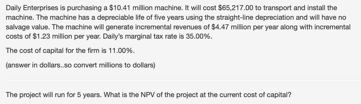 Daily Enterprises is purchasing a $10.41 million machine. It will cost $65,217.00 to transport and install the
machine. The machine has a depreciable life of five years using the straight-line depreciation and will have no
salvage value. The machine will generate incremental revenues of $4.47 million per year along with incremental
costs of $1.23 million per year. Daily's marginal tax rate is 35.00%.
The cost of capital for the firm is 11.00%.
(answer in dollars..so convert millions to dollars)
The project will run for 5 years. What is the NPV of the project at the current cost of capital?