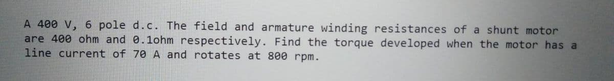 A 400 V, 6 pole d.c. The field and armature winding resistances of a shunt motor
are 400 ohm and 0.1ohm respectively. Find the torque developed when the motor has a
line current of 70 A and rotates at 800 rpm.