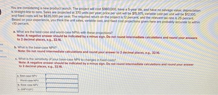 ok
ot
rences
You are considering a new product launch. The project will cost $980,000, have a 5-year life, and have no salvage value; depreciation
is straight-line to zero. Sales are projected at 370 units per year, price per unit will be $15,975, variable cost per unit will be $12,100,
and fixed costs will be $635,000 per year. The required return on the project is 12 percent, and the relevant tax rate is 25 percent.
Based on your experience, you think the unit sales, variable cost, and fixed cost projections given here are probably accurate to within
+10 percent.
a. What are the best-case and worst-case NPVS with these projections?
Note: A negative answer should be indicated by a minus sign. Do not round intermediate calculations and round your answers
to 2 decimal places, e.g., 32.16.
b. What is the base-case NPV?
Note: Do not round intermediate calculations and round your answer to 2 decimal places, e.g., 32.16.
c. What is the sensitivity of your base-case NPV to changes in fixed costs?
Note: A negative answer should be indicated by a minus sign. Do not round intermediate calculations and round your answer
to 2 decimal places, e.g., 32.16.
a. Best-case NPV
Worst-case NPV
b. Base case NPV
e. ANPVIAFC