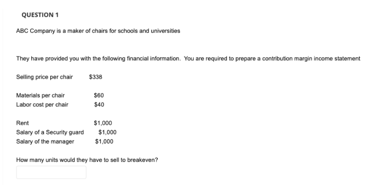 QUESTION 1
ABC Company is a maker of chairs for schools and universities
They have provided you with the following financial information. You are required to prepare a contribution margin income statement
Selling price per chair
$338
Materials per chair
Labor cost per chair
$60
$40
$1,000
Rent
Salary of a Security guard
Salary of the manager
How many units would they have to sell to breakeven?
$1,000
$1,000